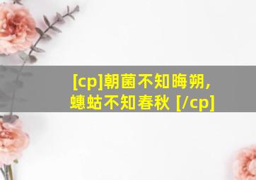 [cp]朝菌不知晦朔,蟪蛄不知春秋 [/cp]